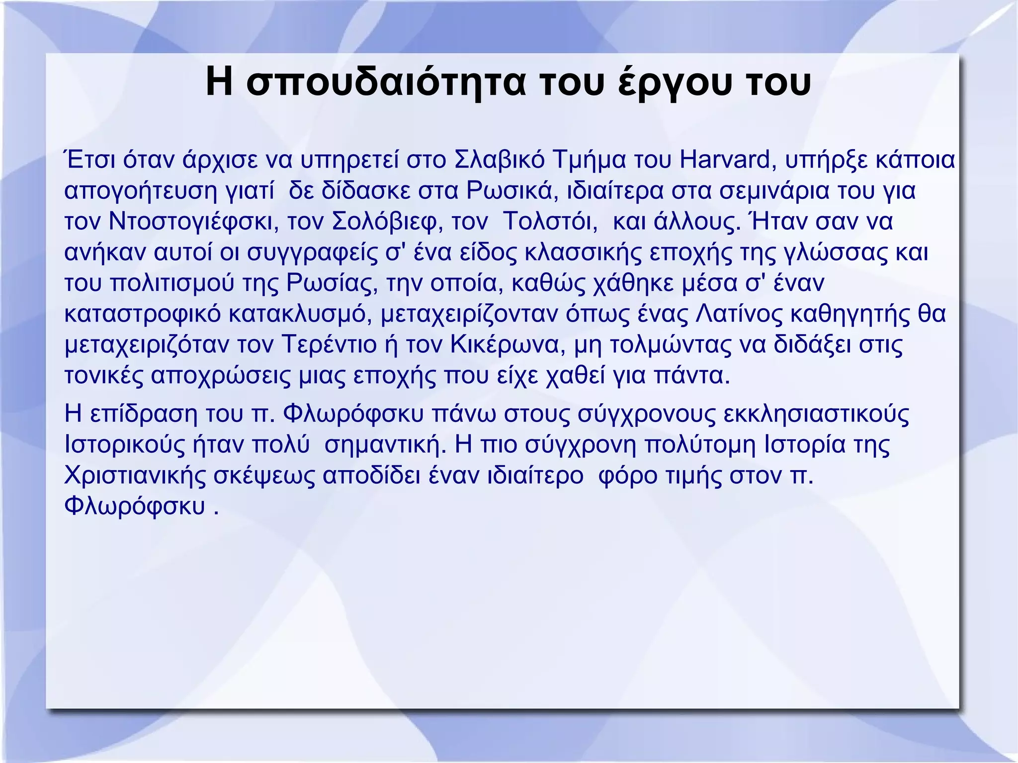 Η σπουδαιότητα του έργου του
Έτσι όταν άρχισε να υπηρετεί στο Σλαβικό Τμήμα του Harvard, υπήρξε κάποια
απογοήτευση γιατί δε δίδασκε στα Ρωσικά, ιδιαίτερα στα σεμινάρια του για
τον Ντοστογιέφσκι, τον Σολόβιεφ, τον Τολστόι, και άλλους. Ήταν σαν να
ανήκαν αυτοί οι συγγραφείς σ' ένα είδος κλασσικής εποχής της γλώσσας και
του πολιτισμού της Ρωσίας, την οποία, καθώς χάθηκε μέσα σ' έναν
καταστροφικό κατακλυσμό, μεταχειρίζονταν όπως ένας Λατίνος καθηγητής θα
μεταχειριζόταν τον Τερέντιο ή τον Κικέρωνα, μη τολμώντας να διδάξει στις
τονικές αποχρώσεις μιας εποχής που είχε χαθεί για πάντα.
Η επίδραση του π. Φλωρόφσκυ πάνω στους σύγχρονους εκκλησιαστικούς
Ιστορικούς ήταν πολύ σημαντική. Η πιο σύγχρονη πολύτομη Ιστορία της
Χριστιανικής σκέψεως αποδίδει έναν ιδιαίτερο φόρο τιμής στον π.
Φλωρόφσκυ .
 