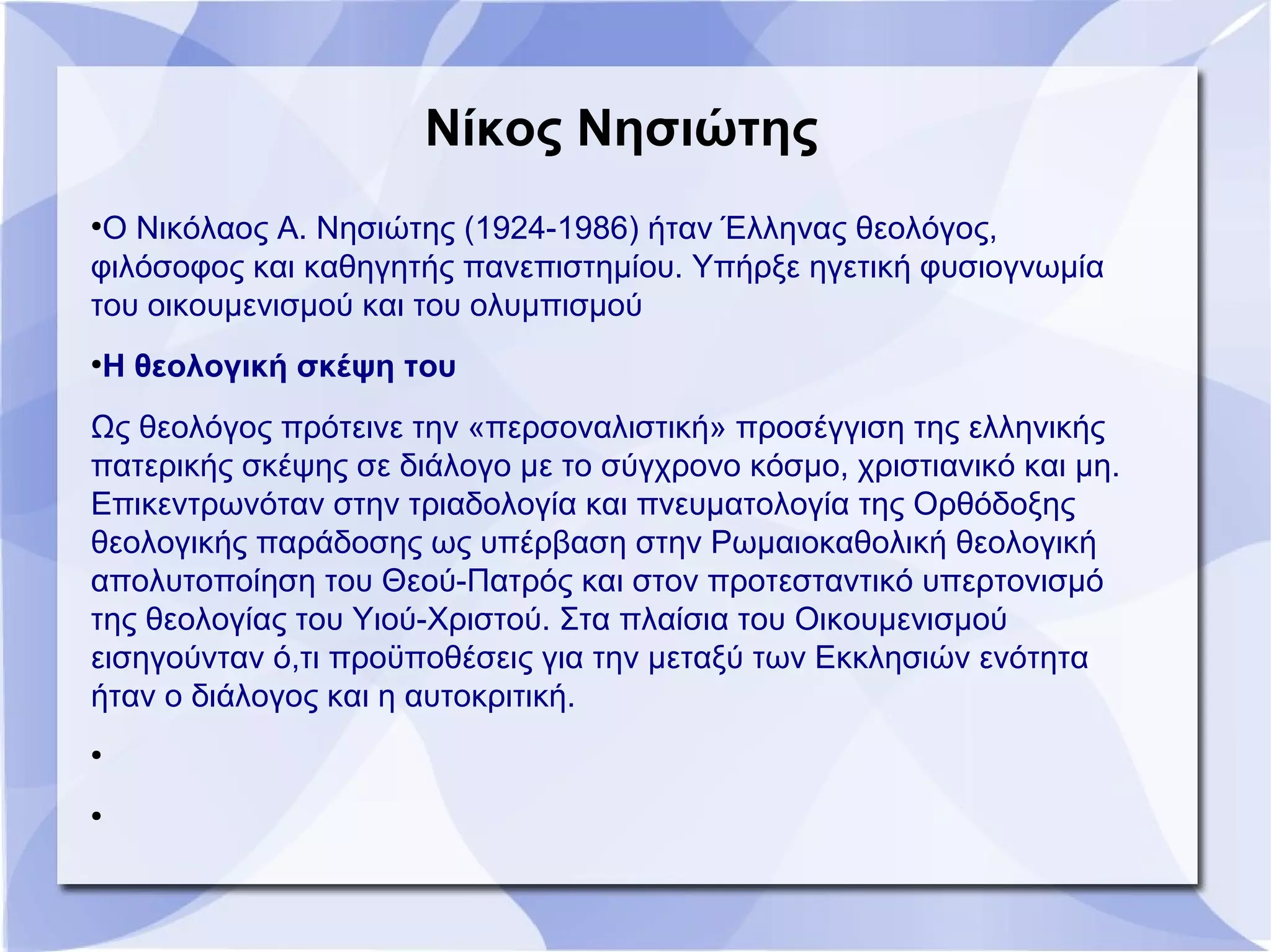 Νίκος Νησιώτης
●
Ο Νικόλαος Α. Νησιώτης (1924-1986) ήταν Έλληνας θεολόγος,
φιλόσοφος και καθηγητής πανεπιστημίου. Υπήρξε ηγετική φυσιογνωμία
του οικουμενισμού και του ολυμπισμού
●
Η θεολογική σκέψη του
Ως θεολόγος πρότεινε την «περσοναλιστική» προσέγγιση της ελληνικής
πατερικής σκέψης σε διάλογο με το σύγχρονο κόσμο, χριστιανικό και μη.
Επικεντρωνόταν στην τριαδολογία και πνευματολογία της Ορθόδοξης
θεολογικής παράδοσης ως υπέρβαση στην Ρωμαιοκαθολική θεολογική
απολυτοποίηση του Θεού-Πατρός και στον προτεσταντικό υπερτονισμό
της θεολογίας του Υιού-Χριστού. Στα πλαίσια του Οικουμενισμού
εισηγούνταν ό,τι προϋποθέσεις για την μεταξύ των Εκκλησιών ενότητα
ήταν ο διάλογος και η αυτοκριτική.
●
●
 