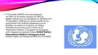 • Η Γιούνισεφ (UNICEF) είναι μία οργάνωση
του ΟΗΕ για τα παιδιά, τιμημένη το 1965 με
βραβείο Νόμπελ για την προσφορά της. Ιδρύθηκε στις
11 Δεκεμβρίου 1946 από τη γενική συνέλευση του
νεοσύστατου τότε διεθνούς οργανισμού για να
βοηθήσει τα παιδιά της Ευρώπης, της Μέσης
Ανατολής και της Κίνας μετά το τέλος του Β’
Παγκοσμίου Πολέμου. Η ονομασία της προέρχεται
από τα αρχικά των αγγλικών λέξεων United Nations
International Children’s Emergency Fund
Έκτακτο Ταμείο των Ηνωμένων Εθνών για τα Παιδιά)..
 