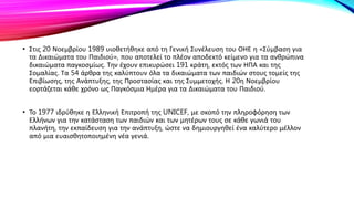 • Στις 20 Νοεμβρίου 1989 υιοθετήθηκε από τη Γενική Συνέλευση του ΟΗΕ η «Σύμβαση για
τα Δικαιώματα του Παιδιού», που αποτελεί το πλέον αποδεκτό κείμενο για τα ανθρώπινα
δικαιώματα παγκοσμίως. Την έχουν επικυρώσει 191 κράτη, εκτός των ΗΠΑ και της
Σομαλίας. Τα 54 άρθρα της καλύπτουν όλα τα δικαιώματα των παιδιών στους τομείς της
Επιβίωσης, της Ανάπτυξης, της Προστασίας και της Συμμετοχής. Η 20η Νοεμβρίου
εορτάζεται κάθε χρόνο ως Παγκόσμια Ημέρα για τα Δικαιώματα του Παιδιού.
• Το 1977 ιδρύθηκε η Ελληνική Επιτροπή της UNICEF, με σκοπό την πληροφόρηση των
Ελλήνων για την κατάσταση των παιδιών και των μητέρων τους σε κάθε γωνιά του
πλανήτη, την εκπαίδευση για την ανάπτυξη, ώστε να δημιουργηθεί ένα καλύτερο μέλλον
από μια ευαισθητοποιημένη νέα γενιά.
 