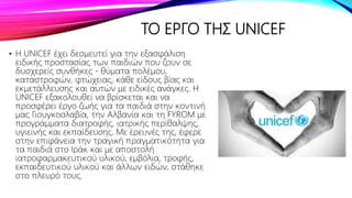 ΤΟ ΕΡΓΟ ΤΗΣ UNICEF
• Η UNICEF έχει δεσμευτεί για την εξασφάλιση
ειδικής προστασίας των παιδιών που ζουν σε
δυσχερείς συνθήκες - θύματα πολέμου,
καταστροφών, φτώχειας, κάθε είδους βίας και
εκμετάλλευσης και αυτών με ειδικές ανάγκες. Η
UNICEF εξακολουθεί να βρίσκεται και να
προσφέρει έργο ζωής για τα παιδιά στην κοντινή
μας Γιουγκοσλαβία, την Αλβανία και τη FYROM με
προγράμματα διατροφής, ιατρικής περίθαλψης,
υγιεινής και εκπαίδευσης. Με έρευνές της, έφερε
στην επιφάνεια την τραγική πραγματικότητα για
τα παιδιά στο Ιράκ και με αποστολή
ιατροφαρμακευτικού υλικού, εμβόλια, τροφής,
εκπαιδευτικού υλικού και άλλων ειδών, στάθηκε
στο πλευρό τους.
 