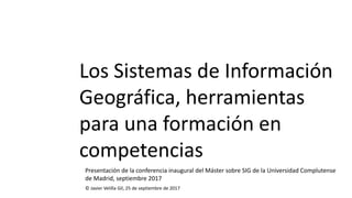 Los Sistemas de Información
Geográfica, herramientas
para una formación en
competencias
© Javier Velilla Gil, 25 de septiembre de 2017
Presentación de la conferencia inaugural del Máster sobre SIG de la Universidad Complutense
de Madrid, septiembre 2017
 
