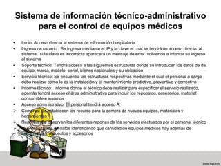 Sistema de información técnico-administrativo
para el control de equipos médicos
• Inicio: Acceso directo al sistema de información hospitalaria
• Ingreso de usuario : Se ingresa mediante el IP y la clave el cual se tendrá un acceso directo al
sistema, si la clave es incorrecta aparecerá un mensaje de error volviendo a intentar su ingreso
al sistema
• Soporte técnico: Tendrá acceso a las siguientes estructuras donde se introducen los datos de del
equipo, marca, modelo, serial, bienes nacionales y su ubicación
• Servicio técnico: Se encuentra las estructuras respectivas mediante el cual el personal a cargo
deba realizar como lo es la instalación y el mantenimiento predictivo, preventivo y correctivo
• Informe técnico: Informe donde el técnico debe realizar para especificar el servicio realizado,
además tendrá acceso el área administrativa para incluir los repuestos, accesorios, material
consumible e insumos
• Acceso administrativo: El personal tendrá acceso A:
 Compras: Se establecen los recurso para la compra de nuevos equipos, materiales y
herramientas
 Reportes: Se observan los diferentes reportes de los servicios efectuados por el personal técnico
 Inventario: Base de datos identificando que cantidad de equipos médicos hay además de
herramientas, repuestos y accesorios
 