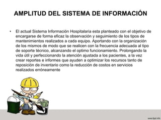 AMPLITUD DEL SISTEMA DE INFORMACIÓN
• El actual Sistema Información Hospitalaria esta planteado con el objetivo de
encargarse de forma eficaz la observación y seguimiento de los tipos de
mantenimientos realizados a cada equipo. Aportando con la organización
de los mismos de modo que se realicen con la frecuencia adecuada al tipo
de soporte técnico, alcanzando el optimo funcionamiento. Prolongando la
vida útil y perfeccionando la atención ajustada a los pacientes, a la vez
crear reportes e informes que ayuden a optimizar los recursos tanto de
reposición de inventario como la reducción de costos en servicios
realizados erróneamente
 
