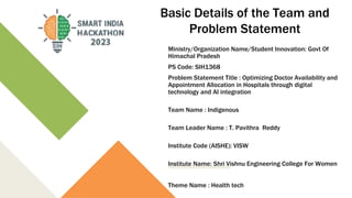 Basic Details of the Team and
Problem Statement
Ministry/Organization Name/Student Innovation: Govt Of
Himachal Pradesh
PS Code: SIH1368
Problem Statement Title : Optimizing Doctor Availability and
Appointment Allocation in Hospitals through digital
technology and AI integration
Team Name : Indigenous
Team Leader Name : T. Pavithra Reddy
Institute Code (AISHE): VISW
Institute Name: Shri Vishnu Engineering College For Women
Theme Name : Health tech
 