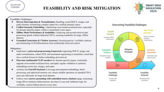 FEASIBILITY AND RISK MITIGATION
QUANTUM
LEDGERS
Feasibility Challenges:-
❖ Diverse Data Ingestion & Normalization: Handling varied DOCX, images, and
audio formats; normalizing complex inputs for a unified semantic space.
❖ Unified Semantic Embedding : Optimizing cross-modal recall/precision, especially
for domain-specific jargon, within a constrained vector space.
❖ Offline Mode Performance & Scalability: Achieving sub-second retrieval and
processing speeds without dedicated GPUs; ensuring scalability for large, offline
datasets.
❖ Grounded Generation & Citation Accuracy: Ensuring precise, verifiable citations
and minimizing LLM hallucinations from multimodal retrieved context.
Mitigation:-
❖ Implement a universal preprocessing framework supporting DOCX, image, and
audio normalization, robust OCR, and automated segmenting to streamline varied data
into a unified format for further embedding and retrieval.
❖ Fine-tune multimodal CLIP encoders for domain-specific jargon, continually
upgrade cross-modal recall/precision, and apply regular validation to optimize
embeddings across text, images, and audio.
❖ Architect the FastAPI backend to leverage precomputed embeddings, batch
processing, and optimized memory use; ensure reliable operation on standard CPUs
and scale efficiently for large local datasets.
❖ Enforce strict answer grounding with embedded source citations (page, timestamp,
image ID) to minimize hallucinations; develop UI cues and validation logic for
verifiable, context-linked answers every time.
4
 