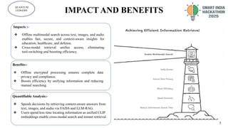 IMPACT AND BENEFITS
5
QUANTUM
LEDGERS
Impacts :-
❖ Offline multimodal search across text, images, and audio
enables fast, secure, and context-aware insights for
education, healthcare, and defense.
❖ Cross-modal retrieval unifies access, eliminating
tool-switching and boosting efficiency.
Benefits:-
❖ Offline encrypted processing ensures complete data
privacy and compliance.
❖ Boosts efficiency by unifying information and reducing
manual searching.
.
Quantifiable Analysis:-
❖ Speeds decisions by retrieving context-aware answers from
text, images, and audio via FAISS and LLM-RAG.
❖ Users spend less time locating information as unified CLIP
embeddings enable cross-modal search and instant retrieval.
5
 