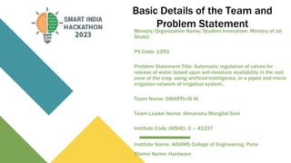 Basic Details of the Team and
Problem Statement
Ministry/Organization Name/Student Innovation: Ministry of Jal
Shakti
PS Code: 1293
Problem Statement Title: Automatic regulation of valves for
release of water based upon soil moisture availability in the root
zone of the crop, using artificial intelligence, in a piped and micro
irrigation network of irrigation system.
Team Name: SMARTIrriS AI
Team Leader Name: Himanshu Mangilal Soni
Institute Code (AISHE): C – 41227
Institute Name: AISSMS College of Engineering, Pune
Theme Name: Hardware
 