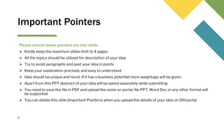 Important Pointers
Please ensure below pointers are met while
⮚ Kindly keep the maximum slides limit to 4 pages
⮚ All the topics should be utilized for description of your idea
⮚ Try to avoid paragraphs and post your idea in points
⮚ Keep your explanation precisely and easy to understand
⮚ Idea should be unique and novel. If it has a business potential more weightage will be given.
⮚ Apart from this PPT abstract of your idea will be asked separately while submitting
⮚ You need to save the file in PDF and upload the same on portal. No PPT, Word Doc or any other format will
be supported
⮚ You can delete this slide (Important Pointers) when you upload the details of your idea on SIH portal.
5
 