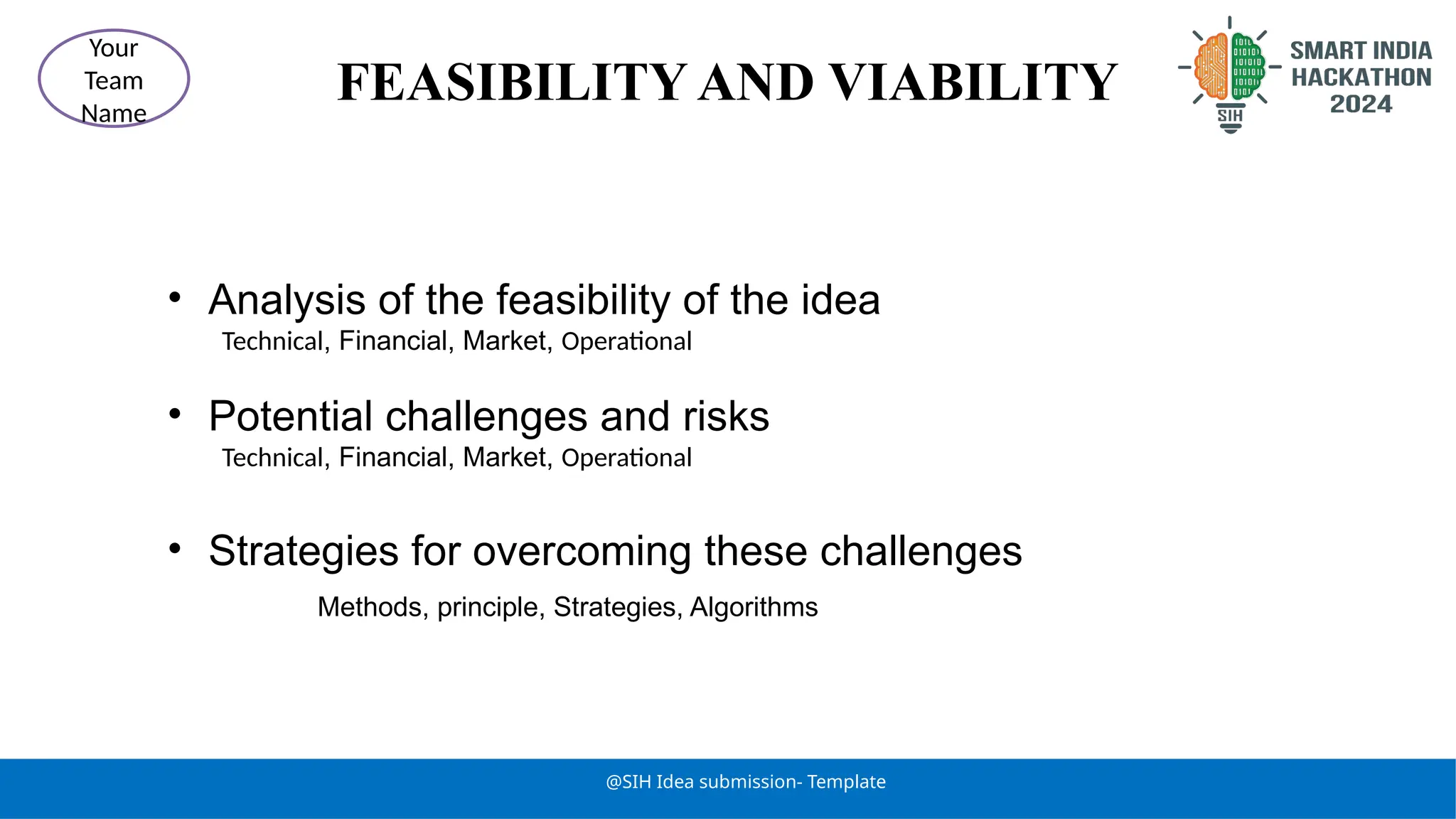 FEASIBILITY AND VIABILITY
@SIH Idea submission- Template
Your
Team
Name
• Analysis of the feasibility of the idea
Technical, Financial, Market, Operational
• Potential challenges and risks
Technical, Financial, Market, Operational
• Strategies for overcoming these challenges
Methods, principle, Strategies, Algorithms
 