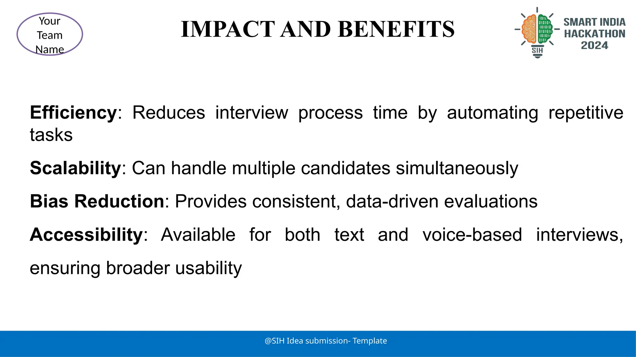 IMPACT AND BENEFITS
@SIH Idea submission- Template
Your
Team
Name
Efficiency: Reduces interview process time by automating repetitive
tasks
Scalability: Can handle multiple candidates simultaneously
Bias Reduction: Provides consistent, data-driven evaluations
Accessibility: Available for both text and voice-based interviews,
ensuring broader usability
 