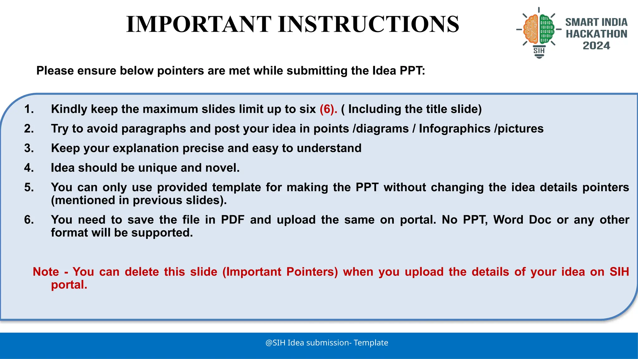 @SIH Idea submission- Template
1. Kindly keep the maximum slides limit up to six (6). ( Including the title slide)
2. Try to avoid paragraphs and post your idea in points /diagrams / Infographics /pictures
3. Keep your explanation precise and easy to understand
4. Idea should be unique and novel.
5. You can only use provided template for making the PPT without changing the idea details pointers
(mentioned in previous slides).
6. You need to save the file in PDF and upload the same on portal. No PPT, Word Doc or any other
format will be supported.
Note - You can delete this slide (Important Pointers) when you upload the details of your idea on SIH
portal.
IMPORTANT INSTRUCTIONS
Please ensure below pointers are met while submitting the Idea PPT:
 