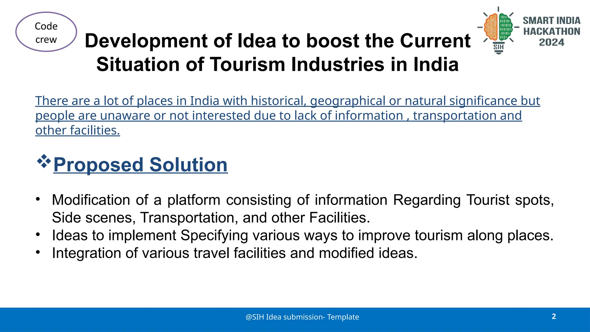 Development of Idea to boost the Current
Situation of Tourism Industries in India
There are a lot of places in India with historical, geographical or natural significance but
people are unaware or not interested due to lack of information , transportation and
other facilities.
Proposed Solution
• Modification of a platform consisting of information Regarding Tourist spots,
Side scenes, Transportation, and other Facilities.
• Ideas to implement Specifying various ways to improve tourism along places.
• Integration of various travel facilities and modified ideas.
2
@SIH Idea submission- Template
Code
crew
 