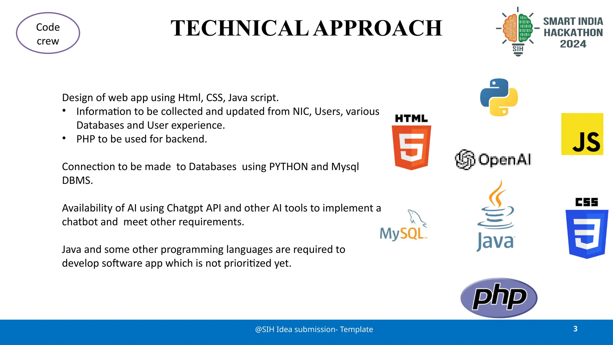 TECHNICALAPPROACH
3
@SIH Idea submission- Template
Code
crew
Design of web app using Html, CSS, Java script.
• Information to be collected and updated from NIC, Users, various
Databases and User experience.
• PHP to be used for backend.
Connection to be made to Databases using PYTHON and Mysql
DBMS.
Availability of AI using Chatgpt API and other AI tools to implement a
chatbot and meet other requirements.
Java and some other programming languages are required to
develop software app which is not prioritized yet.
 