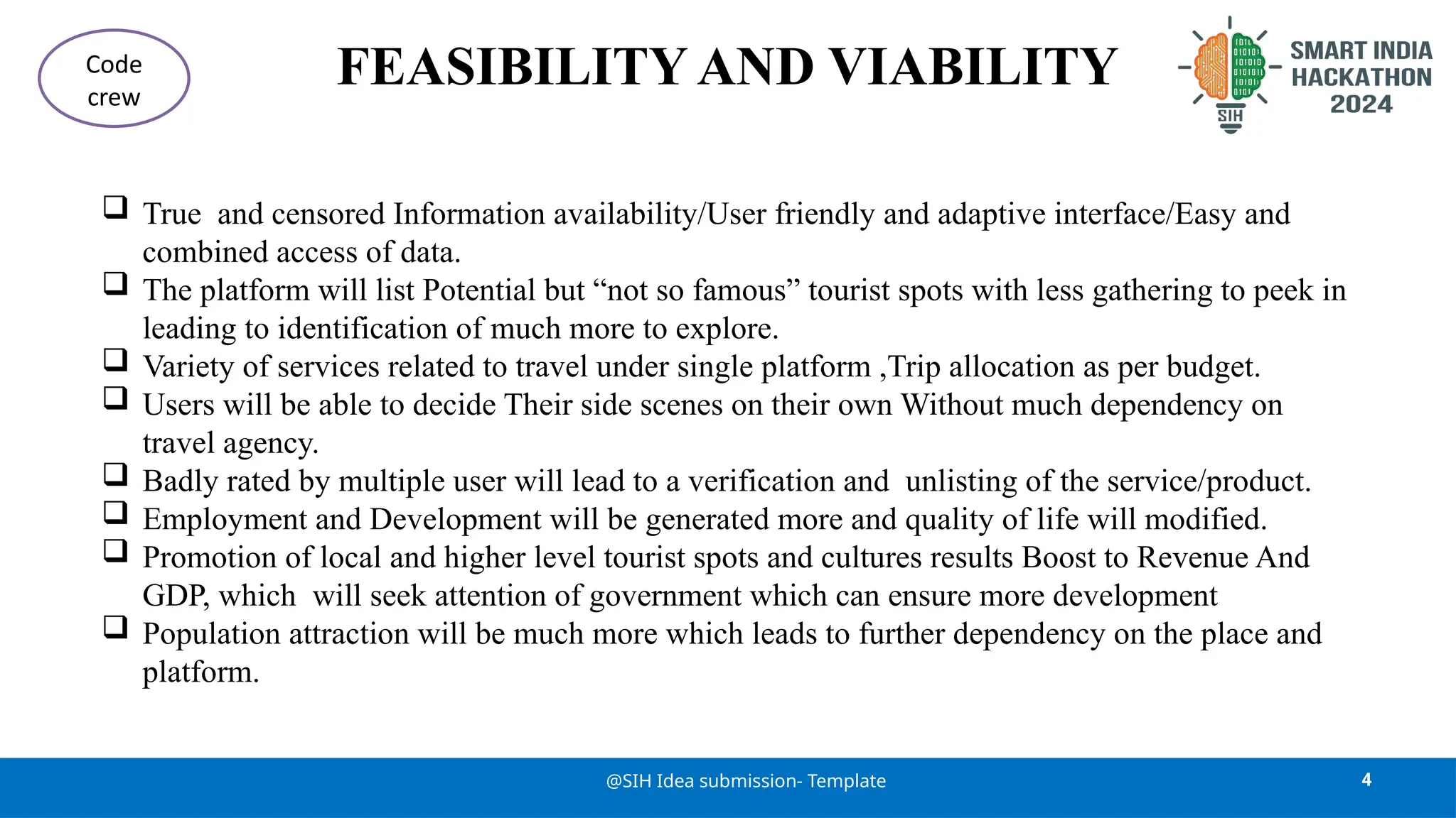 FEASIBILITY AND VIABILITY
 True and censored Information availability/User friendly and adaptive interface/Easy and
combined access of data.
 The platform will list Potential but “not so famous” tourist spots with less gathering to peek in
leading to identification of much more to explore.
 Variety of services related to travel under single platform ,Trip allocation as per budget.
 Users will be able to decide Their side scenes on their own Without much dependency on
travel agency.
 Badly rated by multiple user will lead to a verification and unlisting of the service/product.
 Employment and Development will be generated more and quality of life will modified.
 Promotion of local and higher level tourist spots and cultures results Boost to Revenue And
GDP, which will seek attention of government which can ensure more development
 Population attraction will be much more which leads to further dependency on the place and
platform.
4
@SIH Idea submission- Template
Code
crew
 