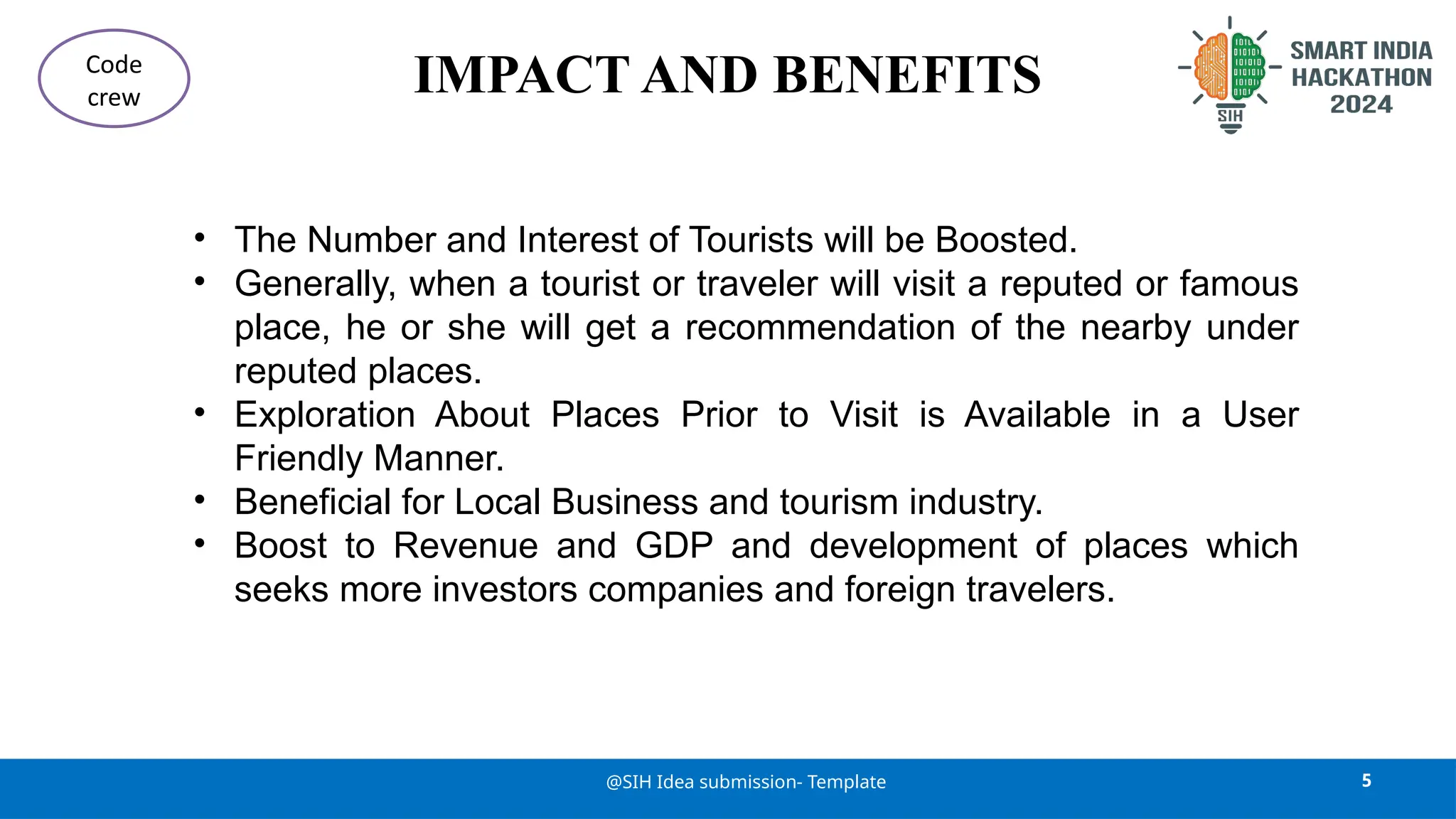 IMPACT AND BENEFITS
• The Number and Interest of Tourists will be Boosted.
• Generally, when a tourist or traveler will visit a reputed or famous
place, he or she will get a recommendation of the nearby under
reputed places.
• Exploration About Places Prior to Visit is Available in a User
Friendly Manner.
• Beneficial for Local Business and tourism industry.
• Boost to Revenue and GDP and development of places which
seeks more investors companies and foreign travelers.
5
@SIH Idea submission- Template
Code
crew
 