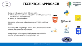 TECHNICALAPPROACH
3
@SIH Idea submission- Template
Code
crew
Design of web app using Html, CSS, Java script.
• Information to be collected and updated from NIC, Users, various
Databases and User experience.
• PHP to be used for backend.
Connection to be made to Databases using PYTHON and Mysql
DBMS.
Availability of AI using Chatgpt API and other AI tools to implement a
chatbot and meet other requirements.
Java and some other programming languages are required to
develop software app which is not prioritized yet.
 