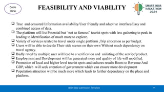 FEASIBILITY AND VIABILITY
 True and censored Information availability/User friendly and adaptive interface/Easy and
combined access of data.
 The platform will list Potential but “not so famous” tourist spots with less gathering to peek in
leading to identification of much more to explore.
 Variety of services related to travel under single platform ,Trip allocation as per budget.
 Users will be able to decide Their side scenes on their own Without much dependency on
travel agency.
 Badly rated by multiple user will lead to a verification and unlisting of the service/product.
 Employment and Development will be generated more and quality of life will modified.
 Promotion of local and higher level tourist spots and cultures results Boost to Revenue And
GDP, which will seek attention of government which can ensure more development
 Population attraction will be much more which leads to further dependency on the place and
platform.
4
@SIH Idea submission- Template
Code
crew
 