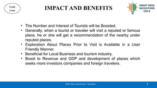 IMPACT AND BENEFITS
• The Number and Interest of Tourists will be Boosted.
• Generally, when a tourist or traveler will visit a reputed or famous
place, he or she will get a recommendation of the nearby under
reputed places.
• Exploration About Places Prior to Visit is Available in a User
Friendly Manner.
• Beneficial for Local Business and tourism industry.
• Boost to Revenue and GDP and development of places which
seeks more investors companies and foreign travelers.
5
@SIH Idea submission- Template
Code
crew
 