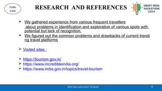 RESEARCH AND REFERENCES
 We gathered experience from various frequent travellers
about problems in identification and exploration of various spots with
potential but lack of recognition.
 We figured out the common problems and drawbacks of current trendi
ng travel platforms
 Visited sites :
 https://tourism.gov.in/
 https://www.incredibleindia.org/
 https://www.india.gov.in/topics/travel-tourism
6
@SIH Idea submission- Template
Code
crew
 