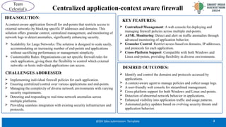 Centralized application-context aware firewall
2
@SIH Idea submission- Template
Team
Celestial’s
KEY FEATURES:
 Centralized Management: A web console for deploying and
managing firewall policies across multiple end-points.
 AI/ML Monitoring: Detect and alert on traffic anomalies through
advanced monitoring of application behavior.
 Granular Control: Restrict access based on domains, IP addresses,
and protocols for each application.
 Cross-Platform Support: Compatible with both Windows and
Linux end-points, providing flexibility in diverse environments.
IDEA/SOLUTION:
A context-aware application firewall for end-points that restricts access to
external networks by blocking specific IP addresses and domains. This
solution offers granular control, centralized management, and monitoring of
network logs to detect anomalies, significantly enhancing security.
 Implementing individual firewall policies for each application.
 Ensuring centralized control over various applications and end-points.
 Managing the complexity of diverse network environments with varying
security requirements.
 Detecting and responding to real-time network anomalies across
multiple platforms.
 Providing seamless integration with existing security infrastructure and
protocols.
 Identify and control the domains and protocols accessed by
applications.
 A context-aware agent to manage policies and collect usage logs.
 A user-friendly web console for streamlined management.
 Cross-platform support for both Windows and Linux end-points.
 Detection of abnormal network behavior in applications.
 Enhanced visibility into application traffic and usage patterns.
 Automated policy updates based on evolving security threats and
application behavior.
DESIRED OUTCOMES:
 Scalability for Large Networks: The solution is designed to scale easily,
accommodating an increasing number of end-points and applications
without sacrificing performance or management simplicity.
 Customizable Rules: Organizations can set specific firewall rules for
each application, giving them the flexibility to control which external
networks or hosts individual applications can access.
CHALLENGES ADDRESSED:
 