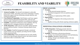 FEASIBILITY AND VIABILITY
4
@SIH Idea submission- Template
Team
Celestial’s
 Technical Feasibility: The firewall's development is achievable
using current AI/ML, networking, and security technologies. Existing
frameworks support real-time monitoring, anomaly detection, and
centralized management.
 Cross-Platform Compatibility: Both Windows and Linux support
network monitoring through documented APIs, with tools and
libraries readily available to streamline cross-platform development.
 Scalability: Cloud-based architectures ensure scalability, allowing
seamless growth in managing end-points and applications.
 AI/ML Integration: AI/ML tools are accessible, making real-time
anomaly detection feasible. Continuous learning enhances threat
detection.
 User Adoption: Simplified management through a centralized
console ensures easy user adoption, providing real-time insights
without specialized skills.
 Cost Considerations: While development may be costly initially,
long-term savings through enhanced security and reduced manual
intervention make it economically viable.
ANALYSIS & FEASIBILITY:
SWOT ANALYSIS:
 Strengths:
• AI/ML-powered anomaly detection.
• Centralized management with cross-platform support.
 Weaknesses:.
• Complexity in implementing AI/ML models.
 Opportunities:
• Potential for integration with existing security tools.
 Threats:
• Rapidly evolving cyber threats requiring continuous updates.
 AI/ML Integration: Challenging anomaly detection.
• Strategy: Use existing AI/ML tools and continuous model
training.
 Scalability: Performance with growing end-points.
• Strategy: Use cloud-based architecture with load-balancing.
 User Adoption: Managing complex policies.
• Strategy: Design a user-friendly interface with clear
documentation.
POTENTIAL CHALLENGES AND RISKS:
 