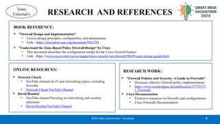 RESEARCH AND REFERENCES
6
@SIH Idea submission- Template
Team
Celestial’s
 "Firewall Design and Implementation"
• Covers design principles, configuration, and maintenance.
• Link - https://ieeexplore.ieee.org/document/9562701
 "Understand the Zone-Based Policy Firewall Design“ by Cisco
• This document describes the configuration model for the Cisco Firewall feature.
• Link - https://www.cisco.com/c/en/us/support/docs/security/ios-firewall/98628-zone-design-guide.html
 Network Chuck
• YouTube channel on IT and networking topics, including
firewalls.
• Network Chuck YouTube Channel
 David Bombal
• YouTube channel focusing on networking and security
education.
• David Bombal YouTube Channel
 "Firewall Policies and Security: A Guide to Firewalls"
• Discusses effective firewall policy implementation.
• https://www.researchgate.net/publication/37755373
1_Firewalls
 Cisco Documentation
• Extensive resources on firewalls and configurations.
• Cisco Firewalls Documentation
ONLINE RESOURCES: RESEARCH WORK:
BOOK REFERENCE:
 