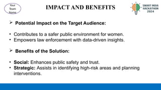 IMPACT AND BENEFITS
 Potential Impact on the Target Audience:
• Contributes to a safer public environment for women.
• Empowers law enforcement with data-driven insights.
 Benefits of the Solution:
• Social: Enhances public safety and trust.
• Strategic: Assists in identifying high-risk areas and planning
interventions.
Your
Team
Name
 