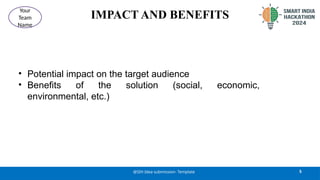 IMPACT AND BENEFITS
• Potential impact on the target audience
• Benefits of the solution (social, economic,
environmental, etc.)
5
@SIH Idea submission- Template
Your
Team
Name
 
