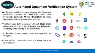 Automated Document Verification System
• We Tecxotic, decided to make an Automatic Document
Verification System or "VeriChain" that uses
Frontend, Backend, AI and Blockchain to verify
documents faster and store them securely.
• VeriChain uses both technology AI and Block-chain
collectively though it will enhance the efficiency,
accuracy and security of the documents.
• It Provide simple access and management for
everyone.
• All the verified documents stored in a single place for
convenience.
2
@SIH Idea submission- Template
 