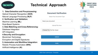 Technical Approach
1. Data Extraction and Pre-processing:
Optical Character Recognition (OCR)
Natural Language Processing (NLP)
2. Verification and Validation:
Machine Learning (ML)
Rule-Based Systems
3. Data Matching and Cross-Referencing:
Database Integration
API Integration
4.Security and Encryption:
Blockchain Technology
Encryption and Digital Signatures
5. Automation and Workflow Integration:
Robotic Process Automation (RPA)
Artificial Intelligence (AI)
@SIH Idea submission- Template 3
 