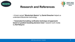 Research and References
6
@SIH Idea submission- Template
• A book named "Blockchain Basics" by Daniel Drescher helped us
understand Blockchain technology.
• "Automated formatting verification technique of paperwork
based on gradient boosting decision trees" research work mostly
by Nail Nasyrov
 