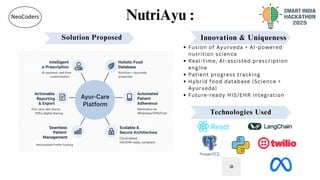 NutriAyu :
2
@SIH Idea submission- Template
NeoCoders
Personalized Profile Tracking
Innovation & Uniqueness
Fusion of Ayurveda + AI-powered
nutrition science
Real-time, AI-assisted prescription
engine
Patient progress tracking
Hybrid food database (Science +
Ayurveda)
Future-ready HIS/EHR integration
Solution Proposed
Technologies Used
 