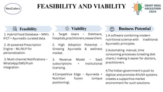 FEASIBILITY AND VIABILITY
NeoCoders
Business Potential
1.A software combining modern
nutritional science with traditional
Ayurvedic principles.
2.Automating manual, time
consuming processes (creating diet
charts ) making it easier for doctors,
practitioners.
4.The Indian government's push to
digitize and promote AYUSH systems
creates a supportive market
environment for such solutions.
Feasibility
1. Hybrid Food Database – NIN’s
IFCT + Ayurvedic curated data.
2. AI-powered Prescription
Engine – ML/NLP for
personalization.
3. Multi-channel Notifications –
WhatsApp/SMS/Push
integration.
Viability
1. Target Users – Dietitians,
hospitals,practitioners,researchers
2. High Adoption Potential –
Growing Ayurveda & wellness
market.
3. Revenue Model – SaaS
subscriptions + institutional
licensing.
4.Competitive Edge – Ayurveda +
Nutrition fusion (unique
positioning).
 