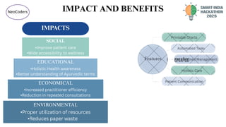 IMPACT AND BENEFITS
NeoCoders
IMPACTS
ENVIRONMENTAL
•Proper utilization of resources
•Reduces paper waste
ECONOMICAL
•Increased practitioner efficiency
•Reduction in repeated consultations
EDUCATIONAL
•Holistic Health awareness
•Better understanding of Ayurvedic terms
SOCIAL
•Improve patient care
•Wide accessibility to wellness
Printable Charts
Automated Tasks
Personalised Management
Holistic Care
Patient Communication
Features
 