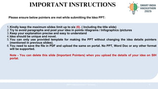7
@SIH Idea submission- Template
1.Kindly keep the maximum slides limit up to six (6). ( Including the title slide)
2.Try to avoid paragraphs and post your idea in points /diagrams / Infographics /pictures
3.Keep your explanation precise and easy to understand
4.Idea should be unique and novel.
5.You can only use provided template for making the PPT without changing the idea details pointers
(mentioned in previous slides).
6.You need to save the file in PDF and upload the same on portal. No PPT, Word Doc or any other format
will be supported.
Note - You can delete this slide (Important Pointers) when you upload the details of your idea on SIH
portal.
IMPORTANT INSTRUCTIONS
Please ensure below pointers are met while submitting the Idea PPT:
 