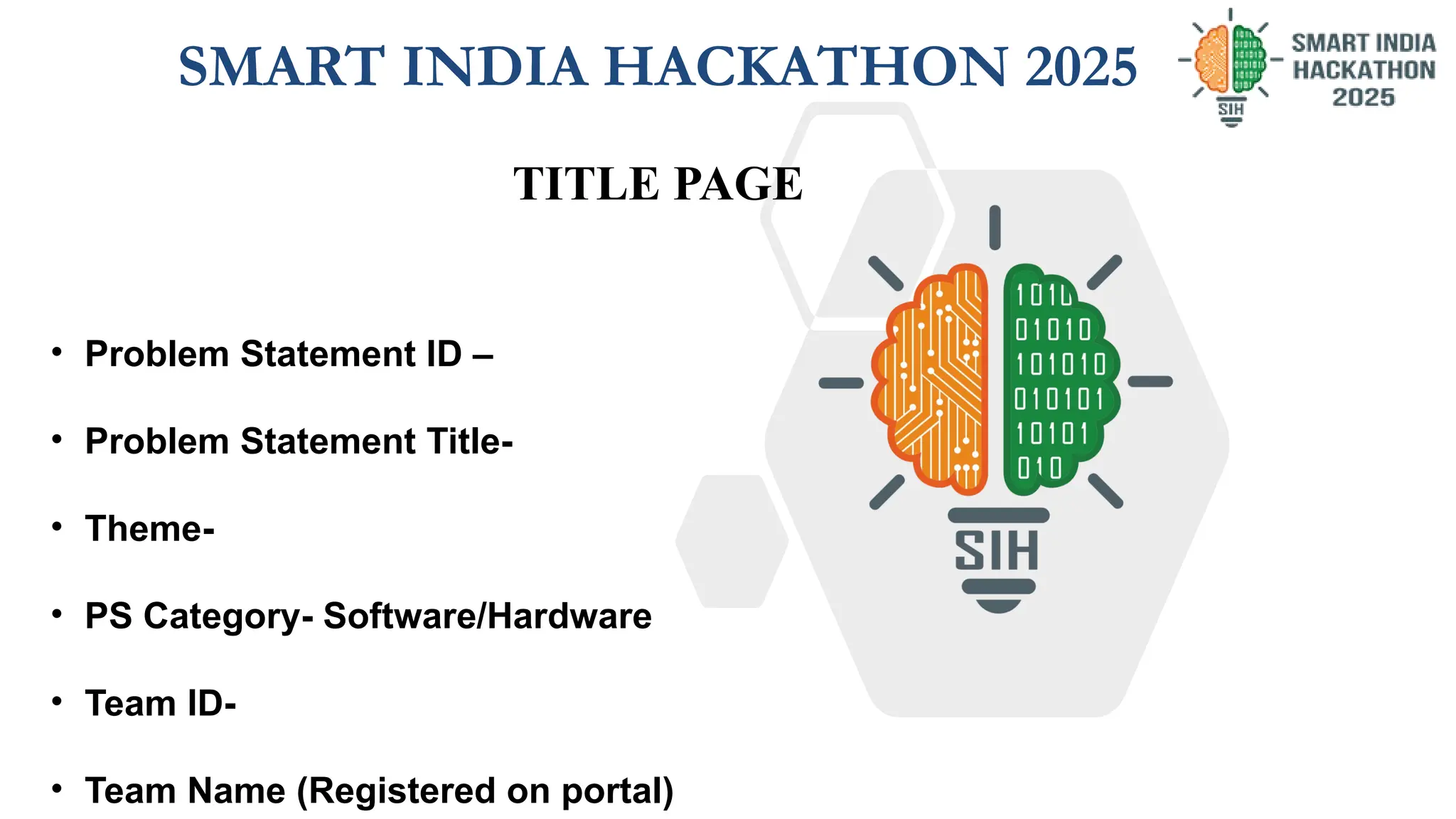 TITLE PAGE
SMART INDIA HACKATHON 2025
• Problem Statement ID –
• Problem Statement Title-
• Theme-
• PS Category- Software/Hardware
• Team ID-
• Team Name (Registered on portal)
 