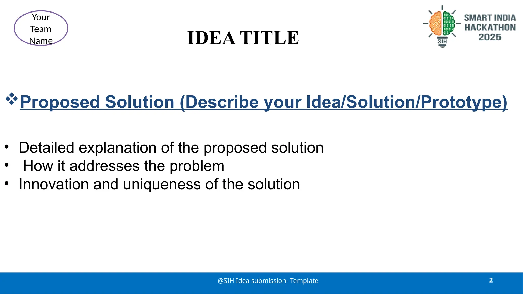 IDEA TITLE
Proposed Solution (Describe your Idea/Solution/Prototype)
• Detailed explanation of the proposed solution
• How it addresses the problem
• Innovation and uniqueness of the solution
2
@SIH Idea submission- Template
Your
Team
Name
 