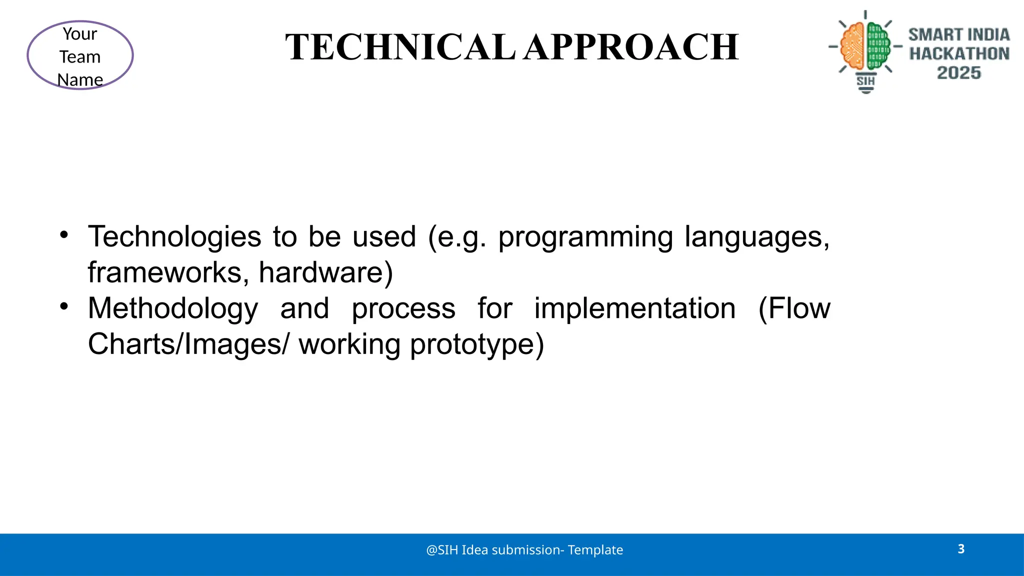 TECHNICALAPPROACH
• Technologies to be used (e.g. programming languages,
frameworks, hardware)
• Methodology and process for implementation (Flow
Charts/Images/ working prototype)
3
@SIH Idea submission- Template
Your
Team
Name
 
