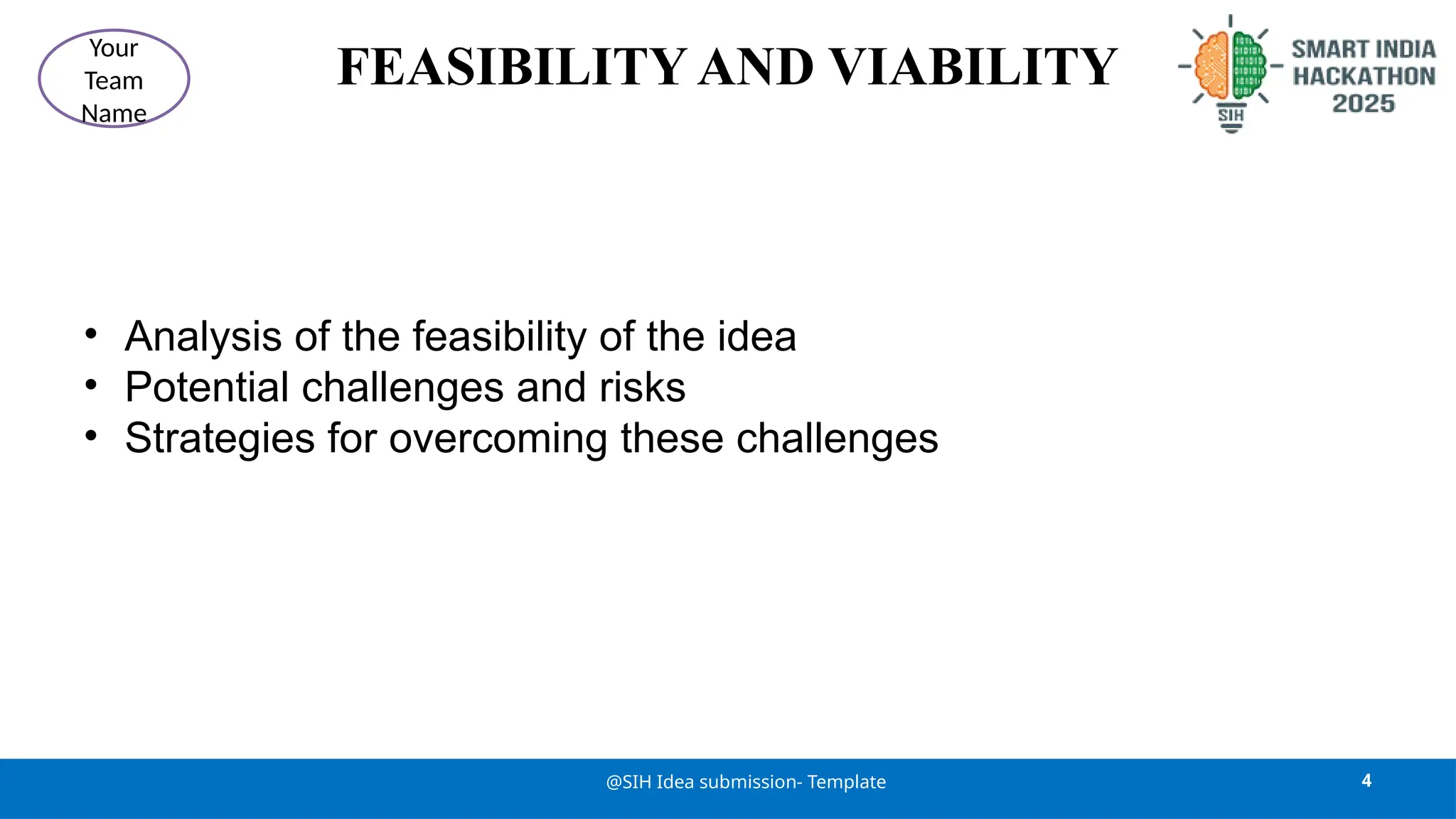 FEASIBILITY AND VIABILITY
• Analysis of the feasibility of the idea
• Potential challenges and risks
• Strategies for overcoming these challenges
4
@SIH Idea submission- Template
Your
Team
Name
 