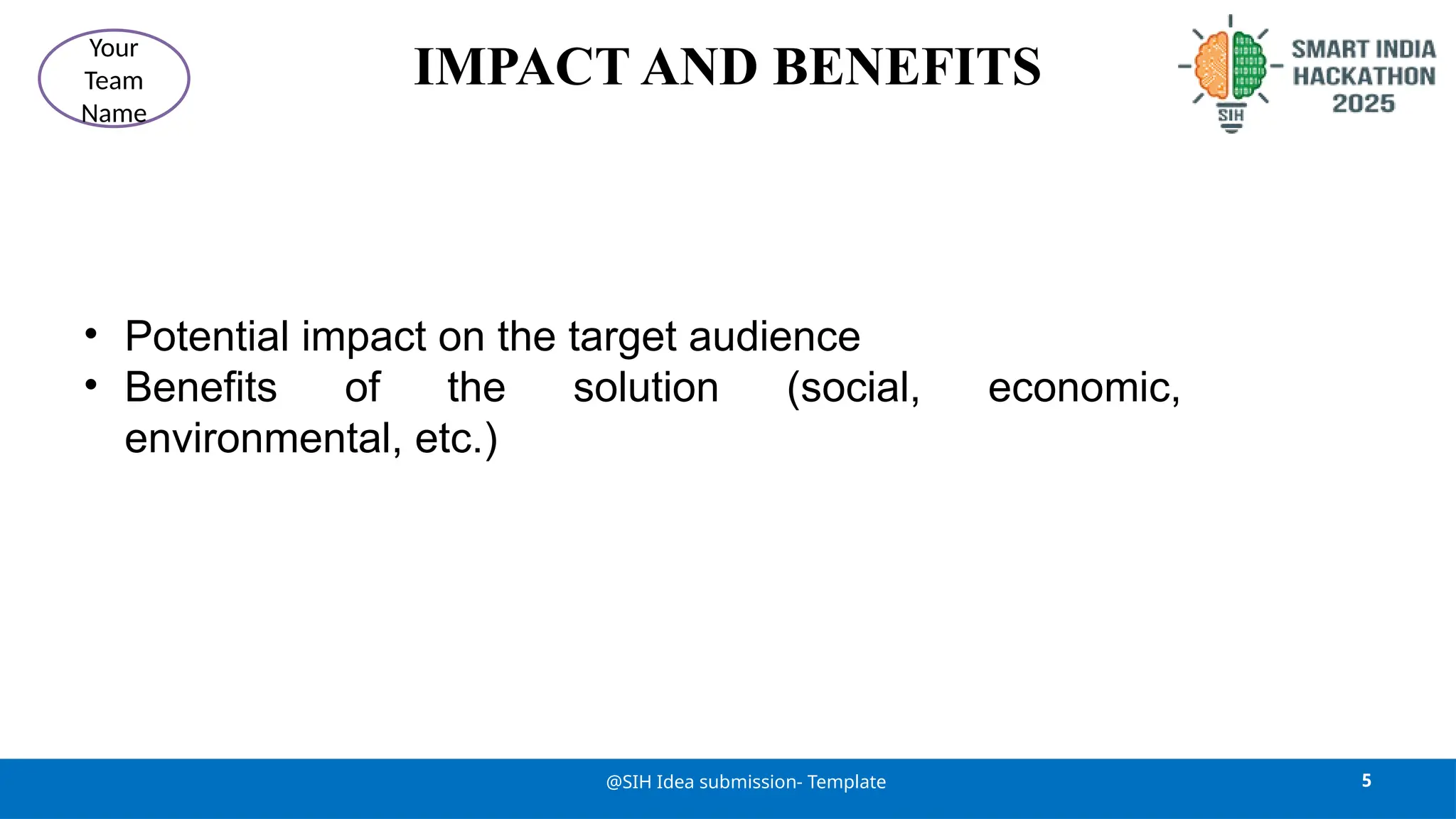 IMPACT AND BENEFITS
• Potential impact on the target audience
• Benefits of the solution (social, economic,
environmental, etc.)
5
@SIH Idea submission- Template
Your
Team
Name
 