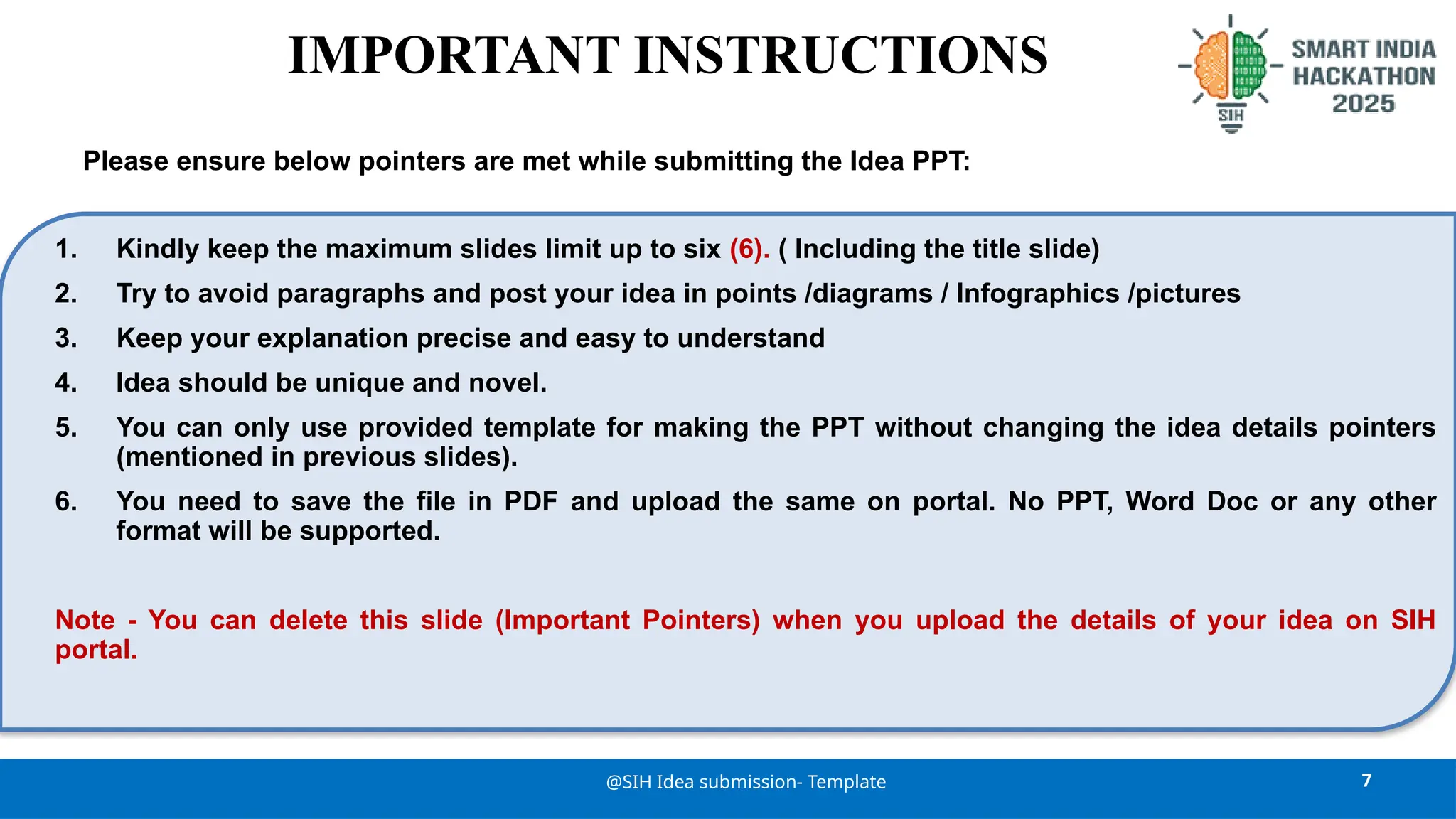 7
@SIH Idea submission- Template
1. Kindly keep the maximum slides limit up to six (6). ( Including the title slide)
2. Try to avoid paragraphs and post your idea in points /diagrams / Infographics /pictures
3. Keep your explanation precise and easy to understand
4. Idea should be unique and novel.
5. You can only use provided template for making the PPT without changing the idea details pointers
(mentioned in previous slides).
6. You need to save the file in PDF and upload the same on portal. No PPT, Word Doc or any other
format will be supported.
Note - You can delete this slide (Important Pointers) when you upload the details of your idea on SIH
portal.
IMPORTANT INSTRUCTIONS
Please ensure below pointers are met while submitting the Idea PPT:
 