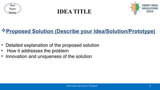 IDEA TITLE
Proposed Solution (Describe your Idea/Solution/Prototype)
• Detailed explanation of the proposed solution
• How it addresses the problem
• Innovation and uniqueness of the solution
2
@SIH Idea submission- Template
Your
Team
Name
 