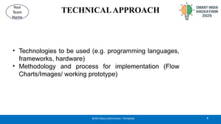 TECHNICALAPPROACH
• Technologies to be used (e.g. programming languages,
frameworks, hardware)
• Methodology and process for implementation (Flow
Charts/Images/ working prototype)
3
@SIH Idea submission- Template
Your
Team
Name
 