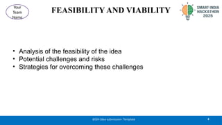 FEASIBILITY AND VIABILITY
• Analysis of the feasibility of the idea
• Potential challenges and risks
• Strategies for overcoming these challenges
4
@SIH Idea submission- Template
Your
Team
Name
 