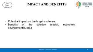 IMPACT AND BENEFITS
• Potential impact on the target audience
• Benefits of the solution (social, economic,
environmental, etc.)
5
@SIH Idea submission- Template
Your
Team
Name
 