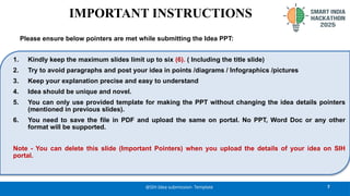 7
@SIH Idea submission- Template
1. Kindly keep the maximum slides limit up to six (6). ( Including the title slide)
2. Try to avoid paragraphs and post your idea in points /diagrams / Infographics /pictures
3. Keep your explanation precise and easy to understand
4. Idea should be unique and novel.
5. You can only use provided template for making the PPT without changing the idea details pointers
(mentioned in previous slides).
6. You need to save the file in PDF and upload the same on portal. No PPT, Word Doc or any other
format will be supported.
Note - You can delete this slide (Important Pointers) when you upload the details of your idea on SIH
portal.
IMPORTANT INSTRUCTIONS
Please ensure below pointers are met while submitting the Idea PPT:
 