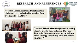 RESEARCH AND REFERENCES
7
Bold
Bytes
“ Visited Divine Ayurveda Panchakarma
clinic and received valuable insights from
Dr. Amruth (BAMS) ”
“ Visited Sri Sri Wellbeing which is the top
class Ayurveda Panchakarma Therapy
Centre in Bangalore where we got to know
about therapy scheduling from Dr. Vamsi
(BAMS) ”
 