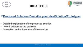 IDEA TITLE
Proposed Solution (Describe your Idea/Solution/Prototype)
• Detailed explanation of the proposed solution
• How it addresses the problem
• Innovation and uniqueness of the solution
2
@SIH Idea submission- Template
Your
Team
Name
 