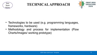 TECHNICALAPPROACH
• Technologies to be used (e.g. programming languages,
frameworks, hardware)
• Methodology and process for implementation (Flow
Charts/Images/ working prototype)
3
@SIH Idea submission- Template
Your
Team
Name
 